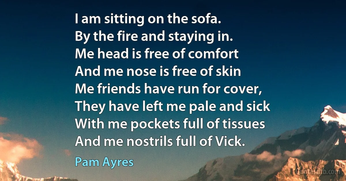 I am sitting on the sofa.
By the fire and staying in.
Me head is free of comfort
And me nose is free of skin
Me friends have run for cover,
They have left me pale and sick
With me pockets full of tissues
And me nostrils full of Vick. (Pam Ayres)