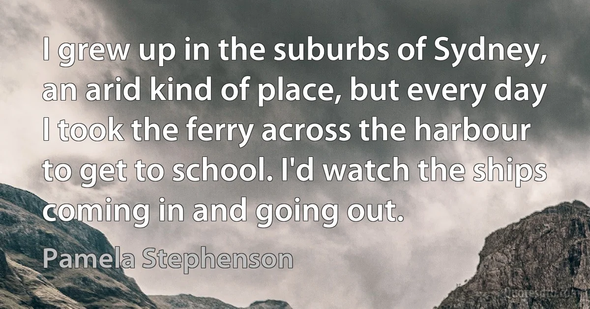 I grew up in the suburbs of Sydney, an arid kind of place, but every day I took the ferry across the harbour to get to school. I'd watch the ships coming in and going out. (Pamela Stephenson)