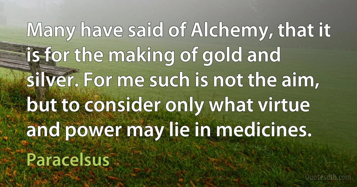 Many have said of Alchemy, that it is for the making of gold and silver. For me such is not the aim, but to consider only what virtue and power may lie in medicines. (Paracelsus)