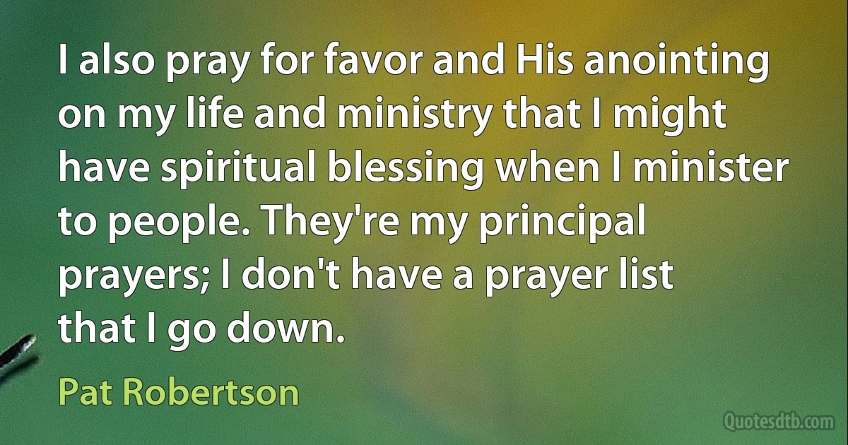 I also pray for favor and His anointing on my life and ministry that I might have spiritual blessing when I minister to people. They're my principal prayers; I don't have a prayer list that I go down. (Pat Robertson)