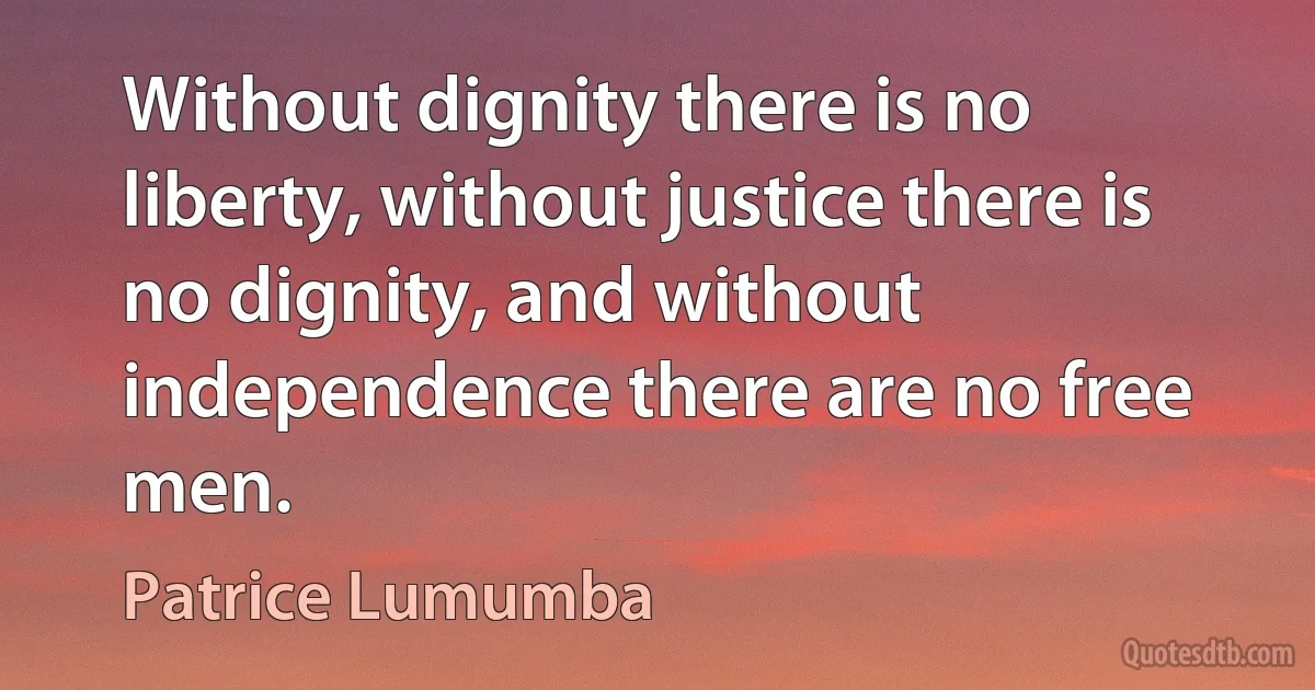 Without dignity there is no liberty, without justice there is no dignity, and without independence there are no free men. (Patrice Lumumba)