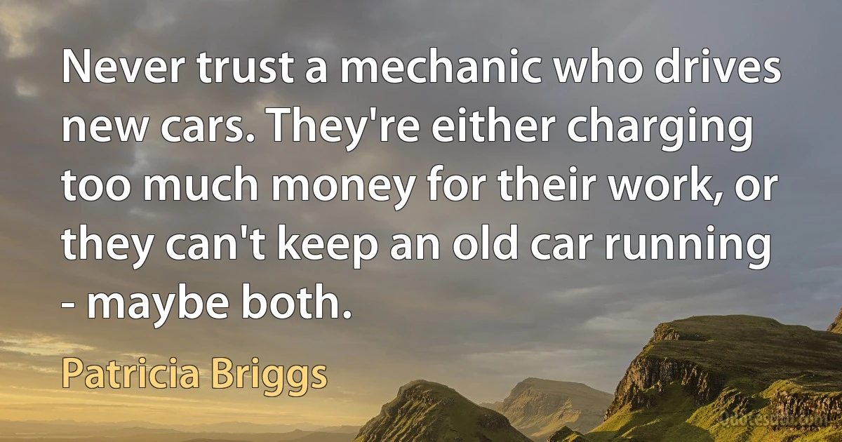 Never trust a mechanic who drives new cars. They're either charging too much money for their work, or they can't keep an old car running - maybe both. (Patricia Briggs)