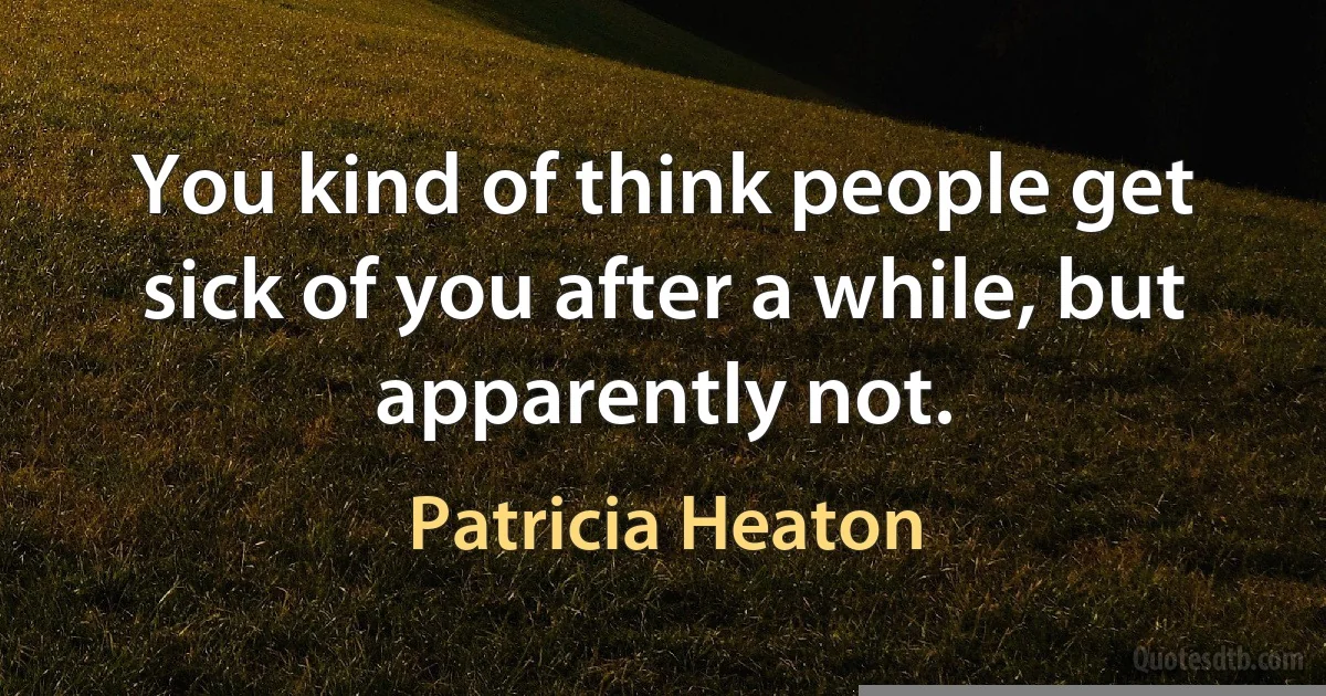 You kind of think people get sick of you after a while, but apparently not. (Patricia Heaton)