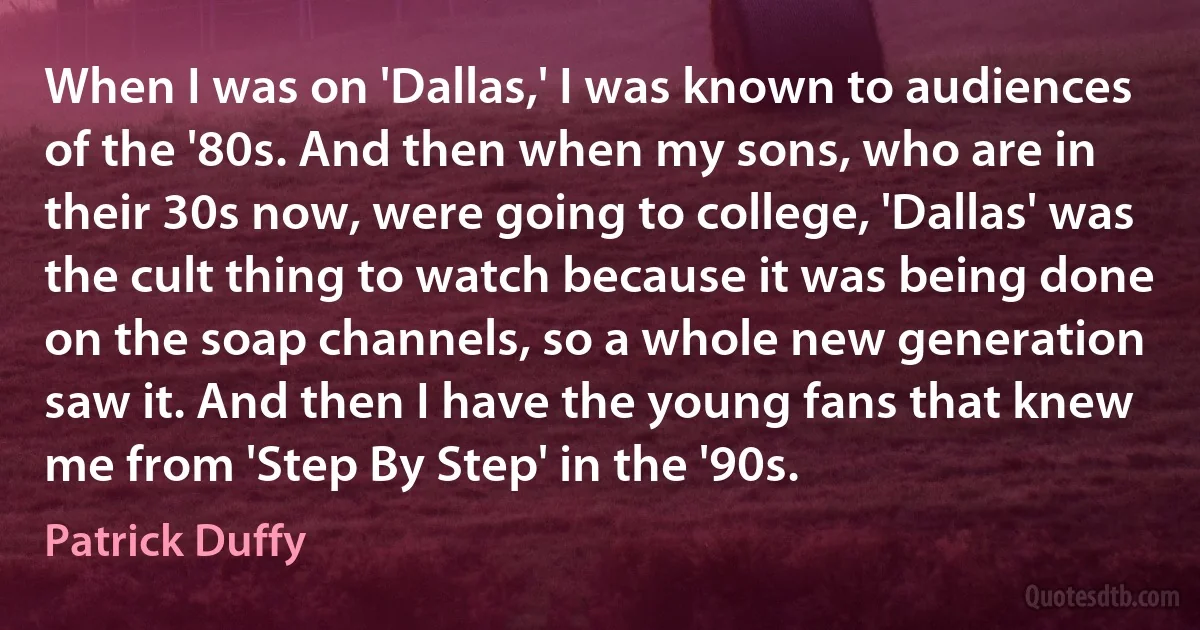 When I was on 'Dallas,' I was known to audiences of the '80s. And then when my sons, who are in their 30s now, were going to college, 'Dallas' was the cult thing to watch because it was being done on the soap channels, so a whole new generation saw it. And then I have the young fans that knew me from 'Step By Step' in the '90s. (Patrick Duffy)