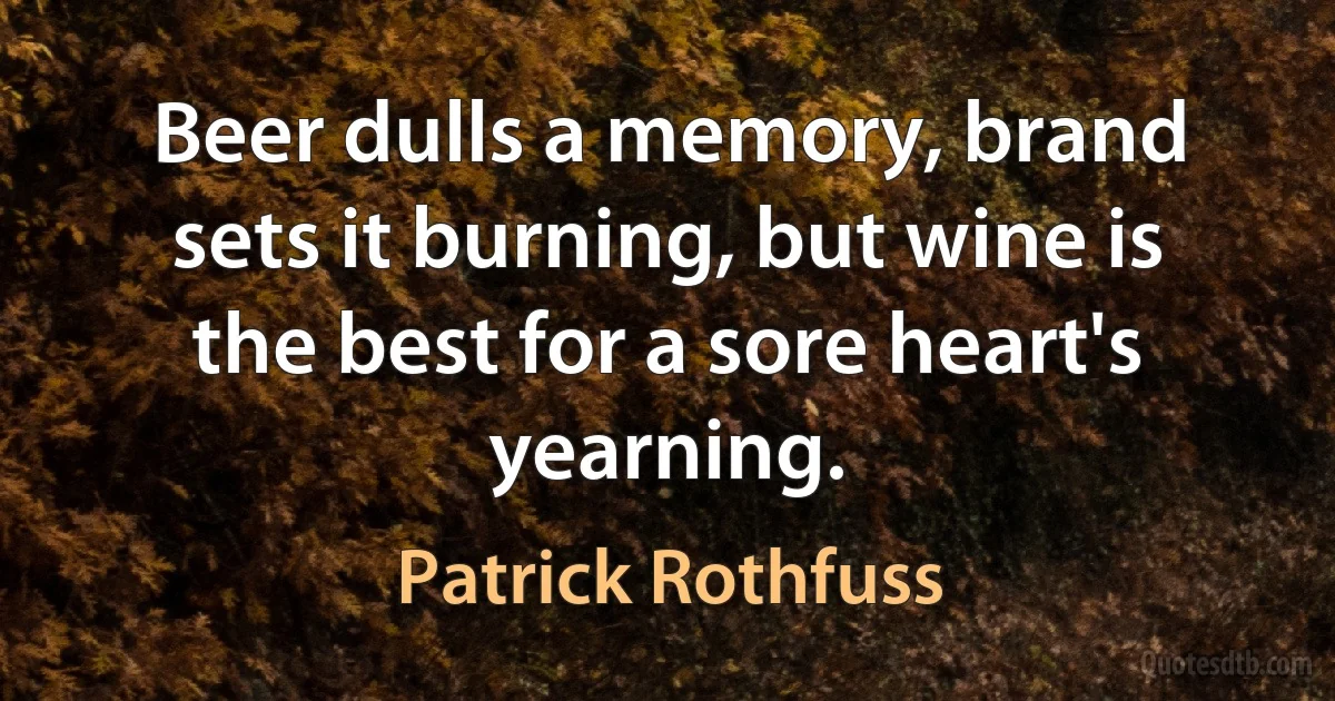 Beer dulls a memory, brand sets it burning, but wine is the best for a sore heart's yearning. (Patrick Rothfuss)