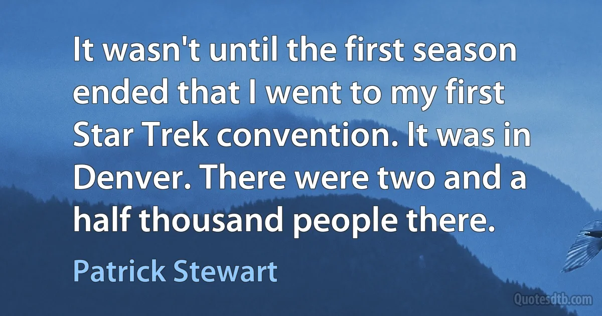 It wasn't until the first season ended that I went to my first Star Trek convention. It was in Denver. There were two and a half thousand people there. (Patrick Stewart)