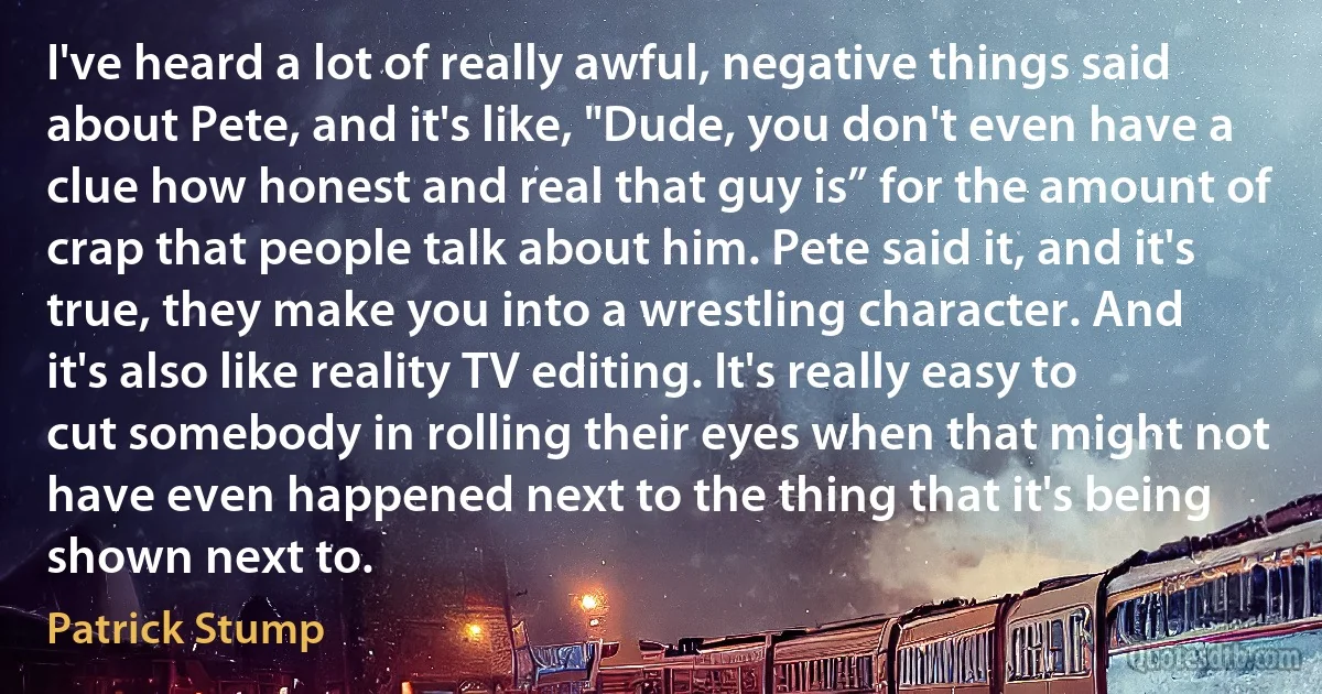 I've heard a lot of really awful, negative things said about Pete, and it's like, "Dude, you don't even have a clue how honest and real that guy is” for the amount of crap that people talk about him. Pete said it, and it's true, they make you into a wrestling character. And it's also like reality TV editing. It's really easy to cut somebody in rolling their eyes when that might not have even happened next to the thing that it's being shown next to. (Patrick Stump)