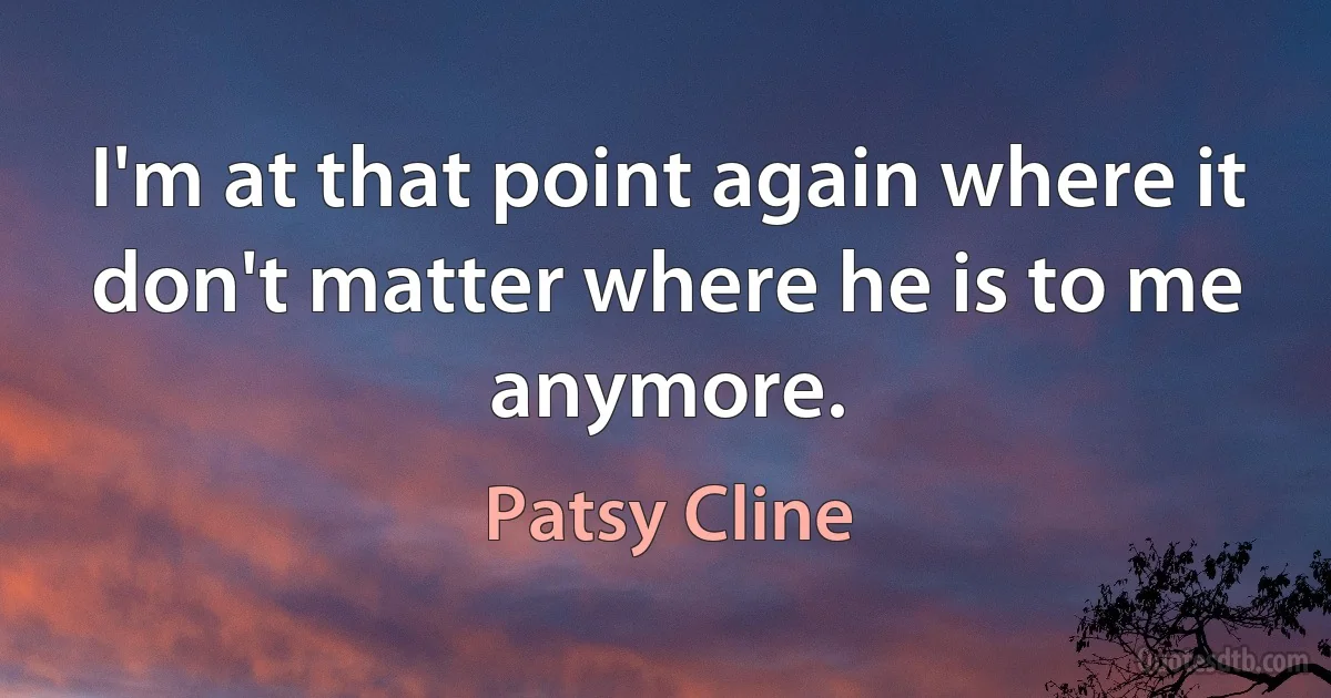 I'm at that point again where it don't matter where he is to me anymore. (Patsy Cline)