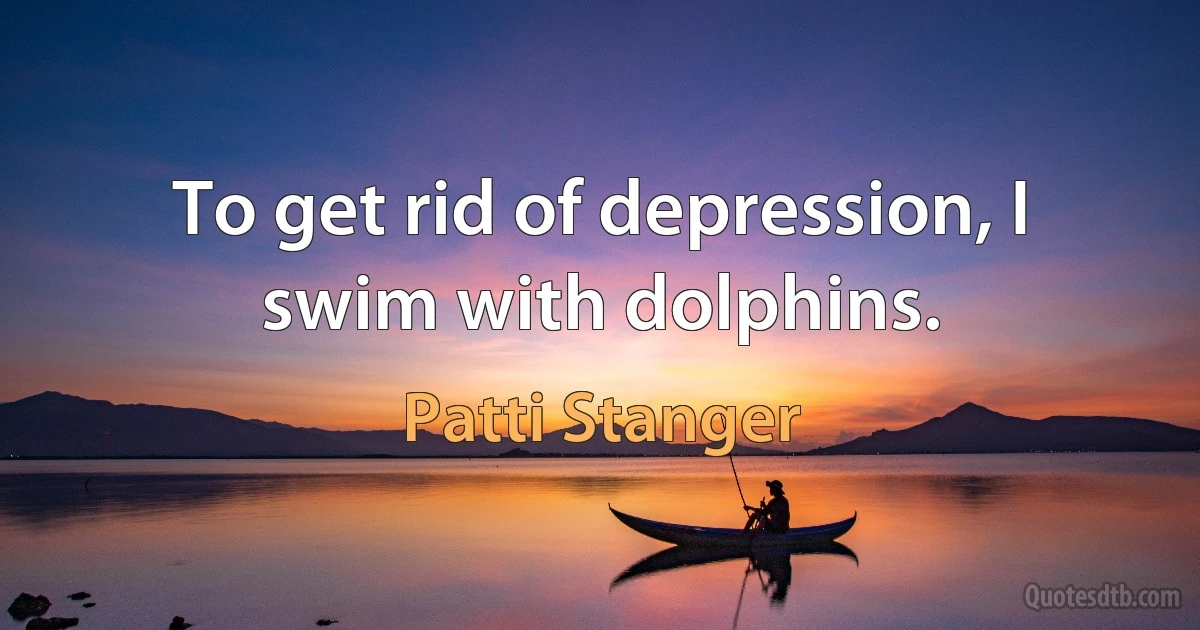 To get rid of depression, I swim with dolphins. (Patti Stanger)