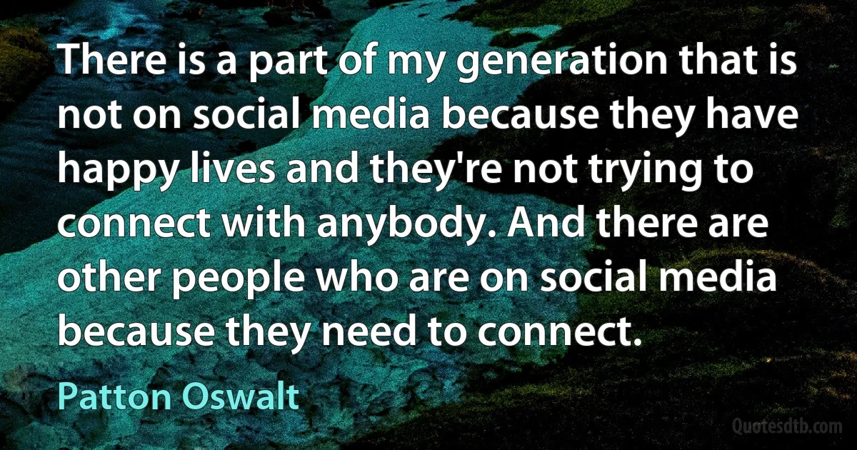 There is a part of my generation that is not on social media because they have happy lives and they're not trying to connect with anybody. And there are other people who are on social media because they need to connect. (Patton Oswalt)