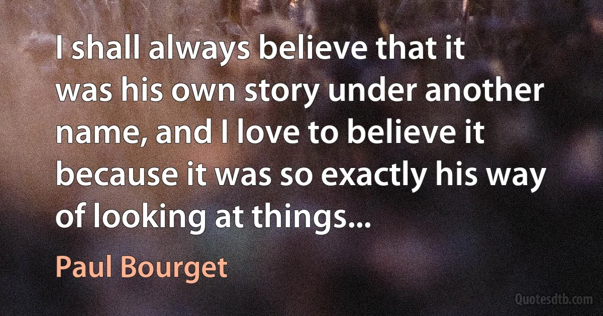 I shall always believe that it was his own story under another name, and I love to believe it because it was so exactly his way of looking at things... (Paul Bourget)