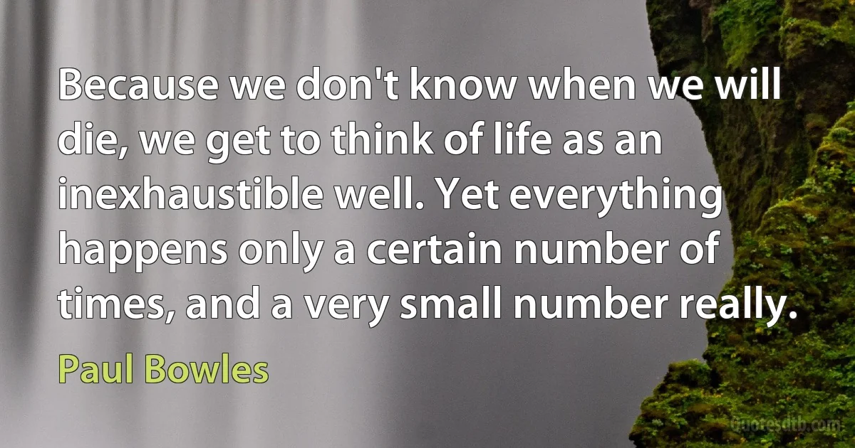 Because we don't know when we will die, we get to think of life as an inexhaustible well. Yet everything happens only a certain number of times, and a very small number really. (Paul Bowles)