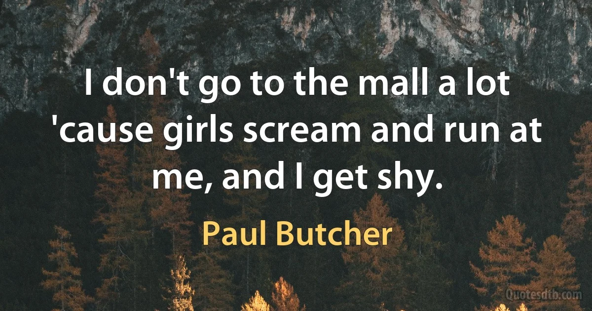 I don't go to the mall a lot 'cause girls scream and run at me, and I get shy. (Paul Butcher)