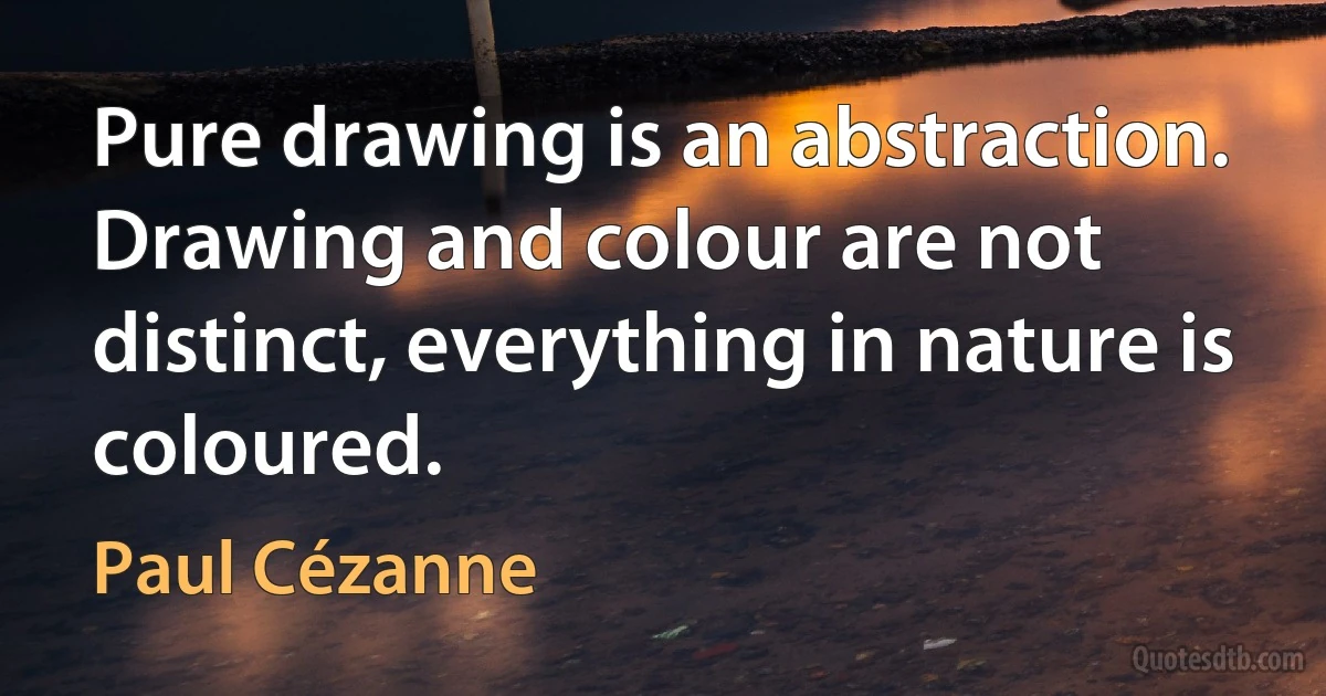 Pure drawing is an abstraction. Drawing and colour are not distinct, everything in nature is coloured. (Paul Cézanne)