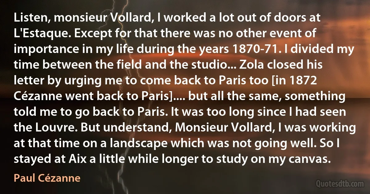 Listen, monsieur Vollard, I worked a lot out of doors at L'Estaque. Except for that there was no other event of importance in my life during the years 1870-71. I divided my time between the field and the studio... Zola closed his letter by urging me to come back to Paris too [in 1872 Cézanne went back to Paris].... but all the same, something told me to go back to Paris. It was too long since I had seen the Louvre. But understand, Monsieur Vollard, I was working at that time on a landscape which was not going well. So I stayed at Aix a little while longer to study on my canvas. (Paul Cézanne)