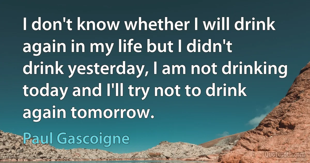 I don't know whether I will drink again in my life but I didn't drink yesterday, I am not drinking today and I'll try not to drink again tomorrow. (Paul Gascoigne)