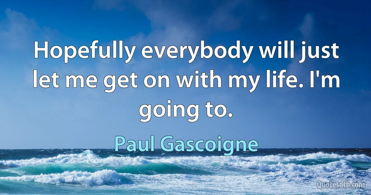 Hopefully everybody will just let me get on with my life. I'm going to. (Paul Gascoigne)