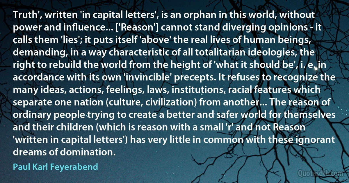 Truth', written 'in capital letters', is an orphan in this world, without power and influence... ['Reason'] cannot stand diverging opinions - it calls them 'lies'; it puts itself 'above' the real lives of human beings, demanding, in a way characteristic of all totalitarian ideologies, the right to rebuild the world from the height of 'what it should be', i. e. in accordance with its own 'invincible' precepts. It refuses to recognize the many ideas, actions, feelings, laws, institutions, racial features which separate one nation (culture, civilization) from another... The reason of ordinary people trying to create a better and safer world for themselves and their children (which is reason with a small 'r' and not Reason 'written in capital letters') has very little in common with these ignorant dreams of domination. (Paul Karl Feyerabend)