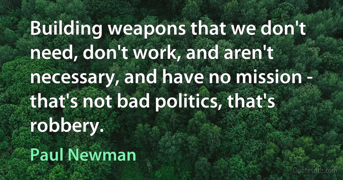 Building weapons that we don't need, don't work, and aren't necessary, and have no mission - that's not bad politics, that's robbery. (Paul Newman)