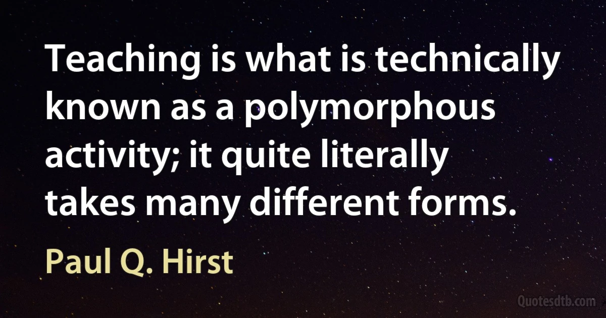 Teaching is what is technically known as a polymorphous activity; it quite literally takes many different forms. (Paul Q. Hirst)