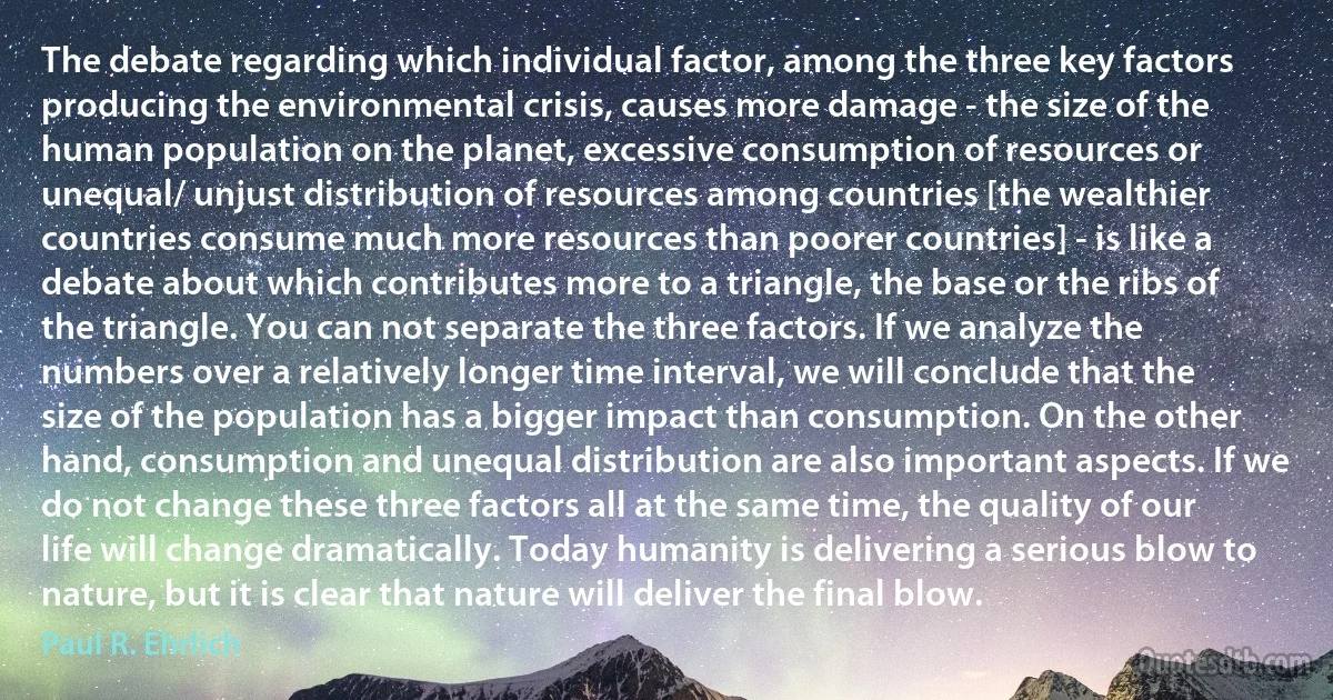 The debate regarding which individual factor, among the three key factors producing the environmental crisis, causes more damage - the size of the human population on the planet, excessive consumption of resources or unequal/ unjust distribution of resources among countries [the wealthier countries consume much more resources than poorer countries] - is like a debate about which contributes more to a triangle, the base or the ribs of the triangle. You can not separate the three factors. If we analyze the numbers over a relatively longer time interval, we will conclude that the size of the population has a bigger impact than consumption. On the other hand, consumption and unequal distribution are also important aspects. If we do not change these three factors all at the same time, the quality of our life will change dramatically. Today humanity is delivering a serious blow to nature, but it is clear that nature will deliver the final blow. (Paul R. Ehrlich)