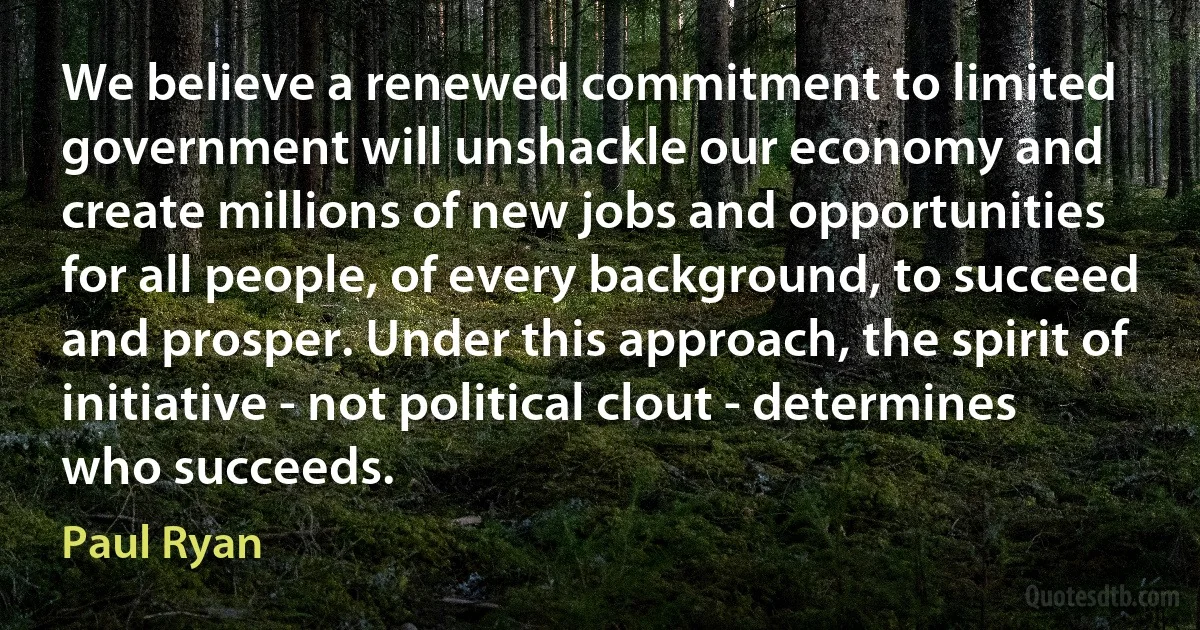 We believe a renewed commitment to limited government will unshackle our economy and create millions of new jobs and opportunities for all people, of every background, to succeed and prosper. Under this approach, the spirit of initiative - not political clout - determines who succeeds. (Paul Ryan)