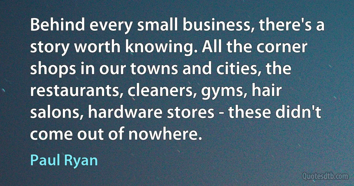 Behind every small business, there's a story worth knowing. All the corner shops in our towns and cities, the restaurants, cleaners, gyms, hair salons, hardware stores - these didn't come out of nowhere. (Paul Ryan)