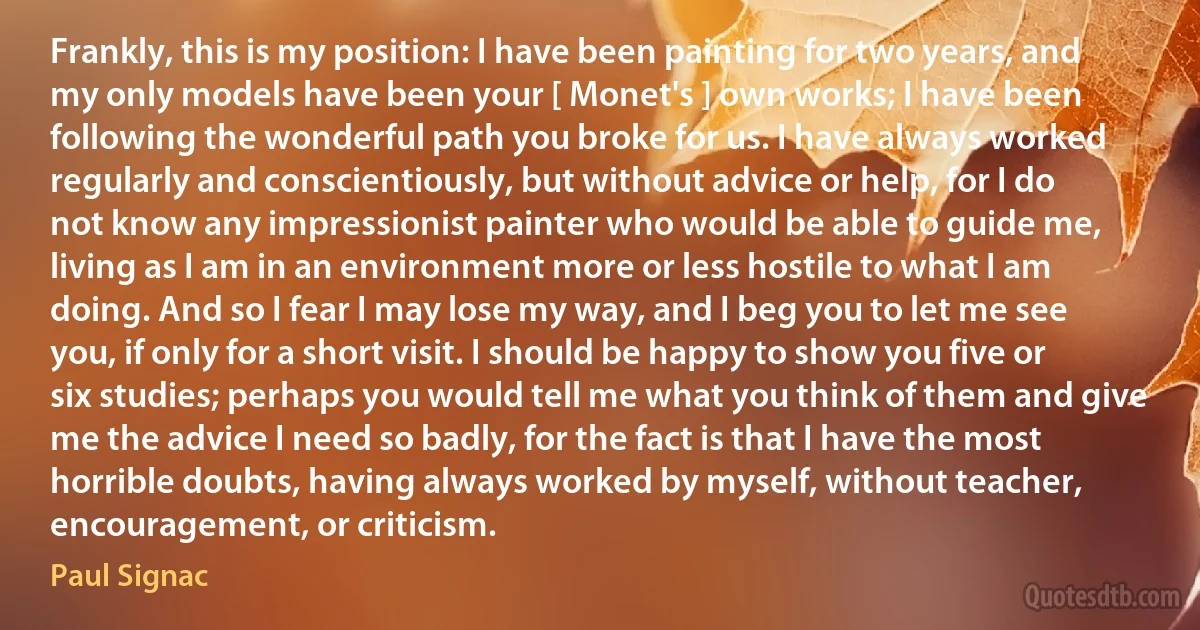 Frankly, this is my position: I have been painting for two years, and my only models have been your [ Monet's ] own works; I have been following the wonderful path you broke for us. I have always worked regularly and conscientiously, but without advice or help, for I do not know any impressionist painter who would be able to guide me, living as I am in an environment more or less hostile to what I am doing. And so I fear I may lose my way, and I beg you to let me see you, if only for a short visit. I should be happy to show you five or six studies; perhaps you would tell me what you think of them and give me the advice I need so badly, for the fact is that I have the most horrible doubts, having always worked by myself, without teacher, encouragement, or criticism. (Paul Signac)