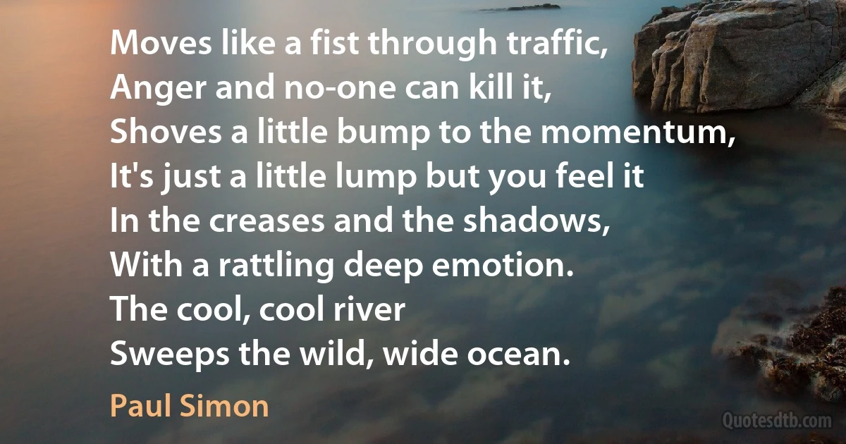 Moves like a fist through traffic,
Anger and no-one can kill it,
Shoves a little bump to the momentum,
It's just a little lump but you feel it
In the creases and the shadows,
With a rattling deep emotion.
The cool, cool river
Sweeps the wild, wide ocean. (Paul Simon)