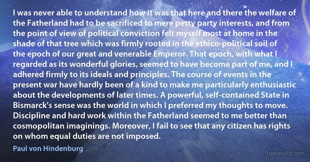 I was never able to understand how it was that here and there the welfare of the Fatherland had to be sacrificed to mere petty party interests, and from the point of view of political conviction felt myself most at home in the shade of that tree which was firmly rooted in the ethico-political soil of the epoch of our great and venerable Emperor. That epoch, with what I regarded as its wonderful glories, seemed to have become part of me, and I adhered firmly to its ideals and principles. The course of events in the present war have hardly been of a kind to make me particularly enthusiastic about the developments of later times. A powerful, self-contained State in Bismarck's sense was the world in which I preferred my thoughts to move. Discipline and hard work within the Fatherland seemed to me better than cosmopolitan imaginings. Moreover, I fail to see that any citizen has rights on whom equal duties are not imposed. (Paul von Hindenburg)