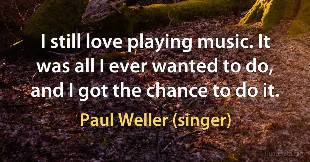 I still love playing music. It was all I ever wanted to do, and I got the chance to do it. (Paul Weller (singer))