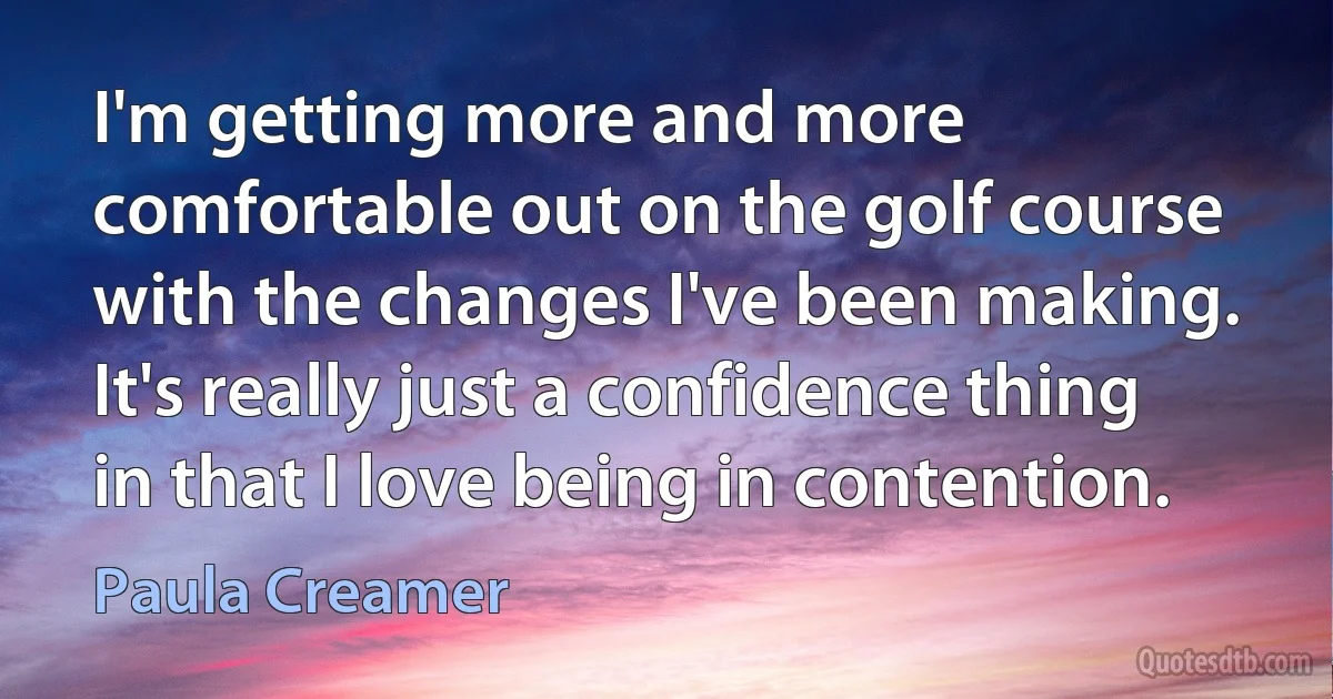 I'm getting more and more comfortable out on the golf course with the changes I've been making. It's really just a confidence thing in that I love being in contention. (Paula Creamer)