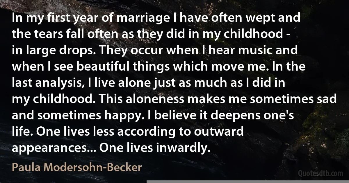 In my first year of marriage I have often wept and the tears fall often as they did in my childhood - in large drops. They occur when I hear music and when I see beautiful things which move me. In the last analysis, I live alone just as much as I did in my childhood. This aloneness makes me sometimes sad and sometimes happy. I believe it deepens one's life. One lives less according to outward appearances... One lives inwardly. (Paula Modersohn-Becker)