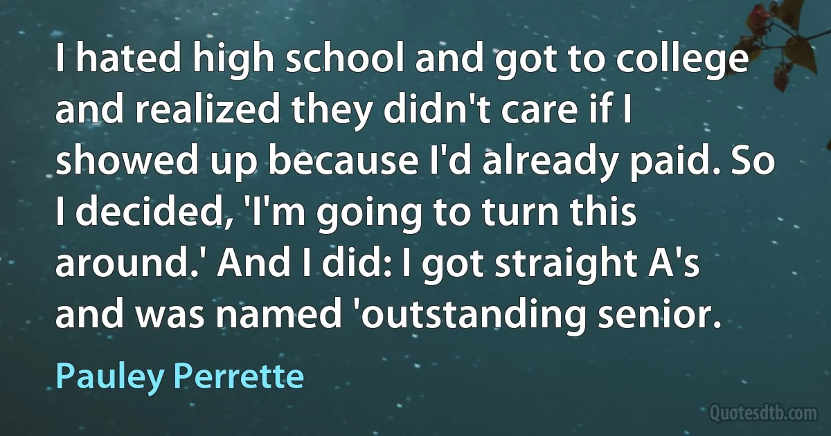 I hated high school and got to college and realized they didn't care if I showed up because I'd already paid. So I decided, 'I'm going to turn this around.' And I did: I got straight A's and was named 'outstanding senior. (Pauley Perrette)