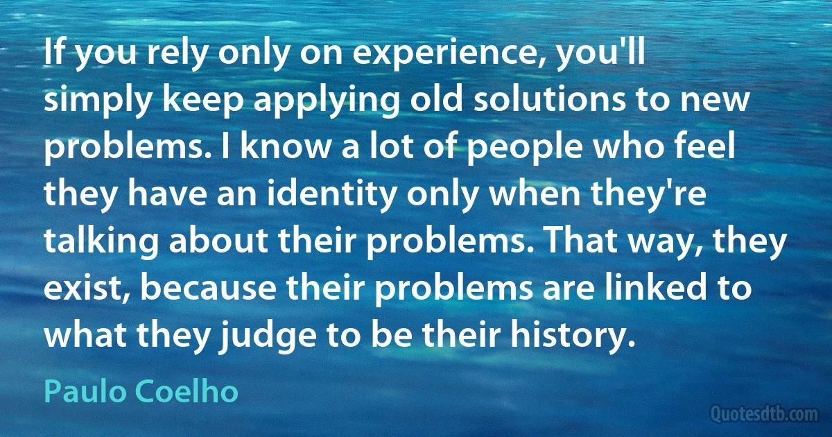 If you rely only on experience, you'll simply keep applying old solutions to new problems. I know a lot of people who feel they have an identity only when they're talking about their problems. That way, they exist, because their problems are linked to what they judge to be their history. (Paulo Coelho)