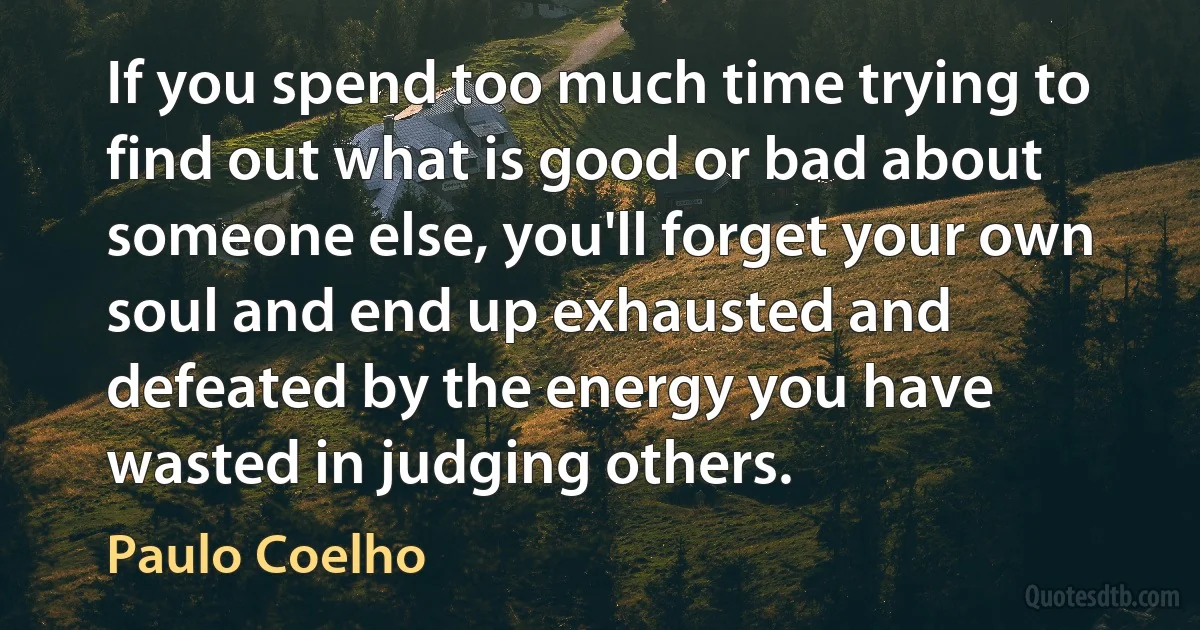 If you spend too much time trying to find out what is good or bad about someone else, you'll forget your own soul and end up exhausted and defeated by the energy you have wasted in judging others. (Paulo Coelho)