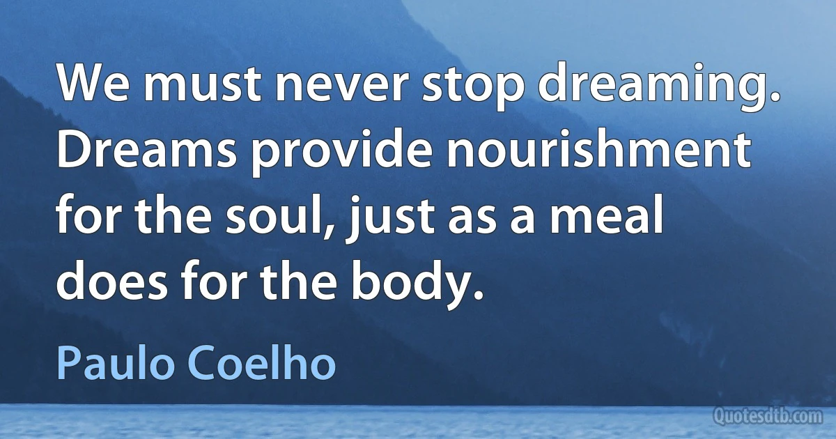 We must never stop dreaming. Dreams provide nourishment for the soul, just as a meal does for the body. (Paulo Coelho)