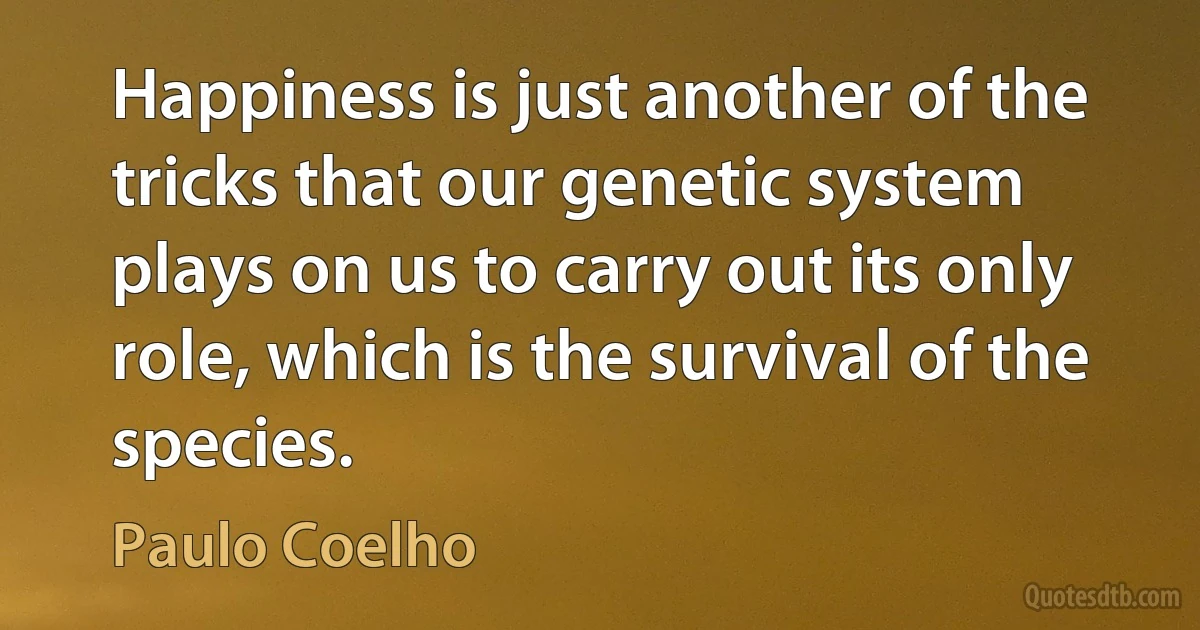 Happiness is just another of the tricks that our genetic system plays on us to carry out its only role, which is the survival of the species. (Paulo Coelho)