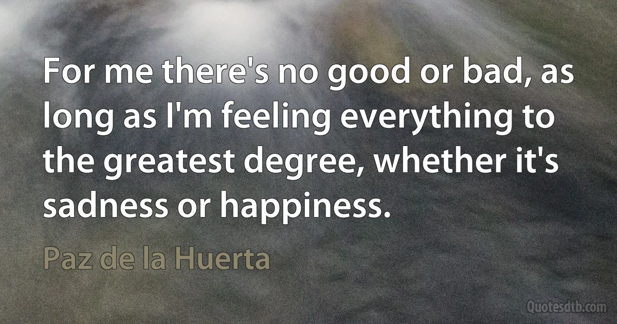 For me there's no good or bad, as long as I'm feeling everything to the greatest degree, whether it's sadness or happiness. (Paz de la Huerta)