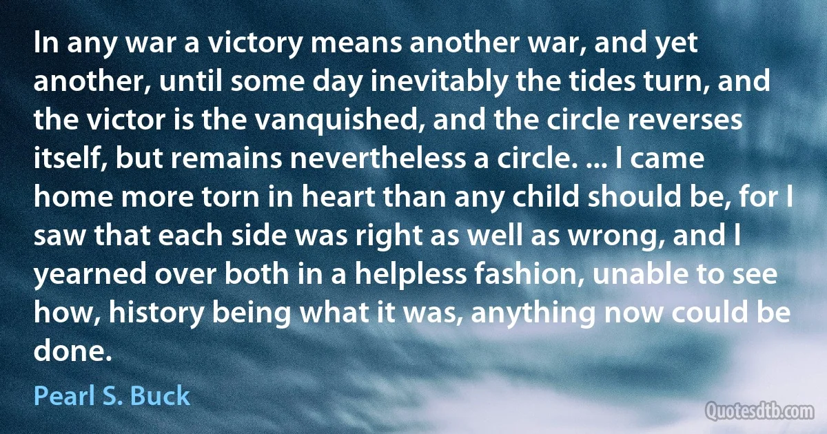 In any war a victory means another war, and yet another, until some day inevitably the tides turn, and the victor is the vanquished, and the circle reverses itself, but remains nevertheless a circle. ... I came home more torn in heart than any child should be, for I saw that each side was right as well as wrong, and I yearned over both in a helpless fashion, unable to see how, history being what it was, anything now could be done. (Pearl S. Buck)