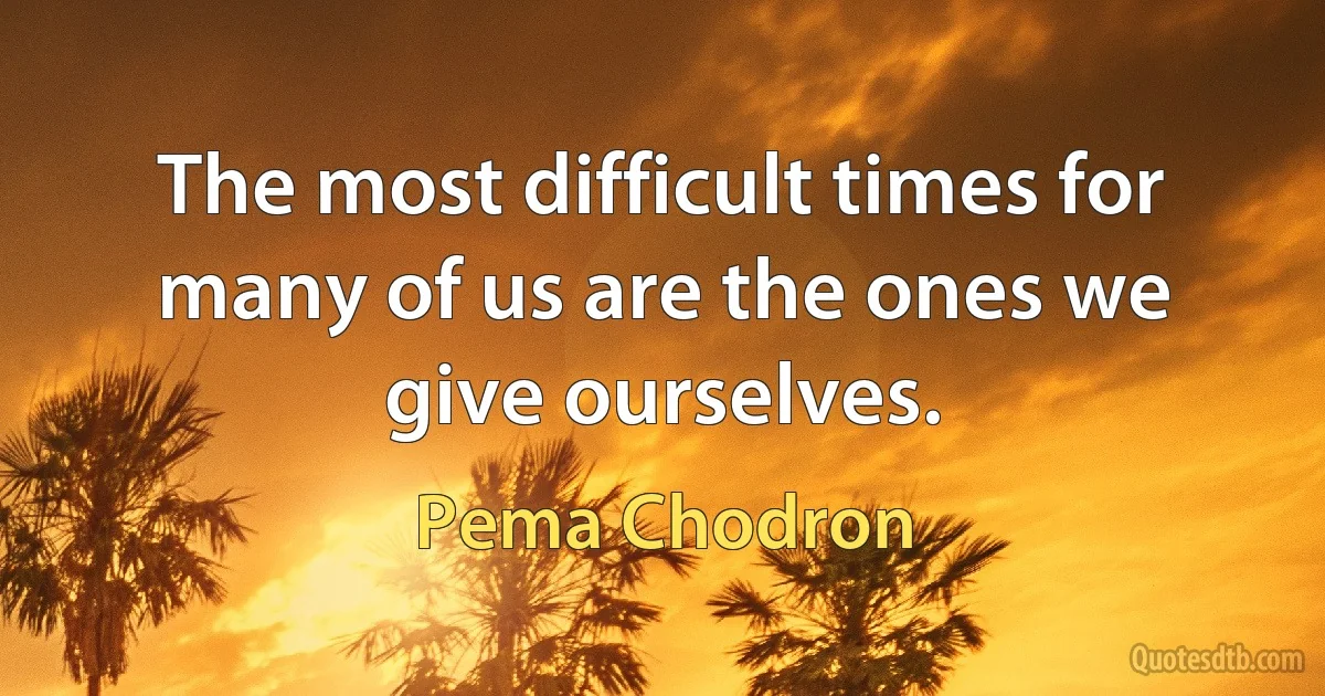 The most difficult times for many of us are the ones we give ourselves. (Pema Chodron)