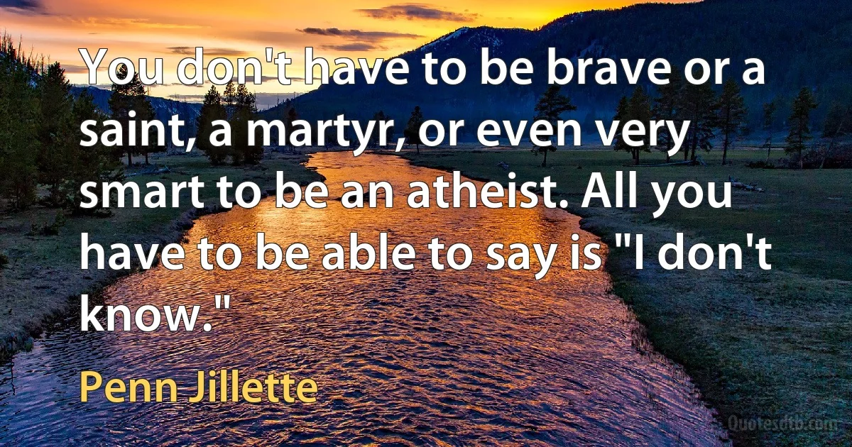 You don't have to be brave or a saint, a martyr, or even very smart to be an atheist. All you have to be able to say is "I don't know." (Penn Jillette)