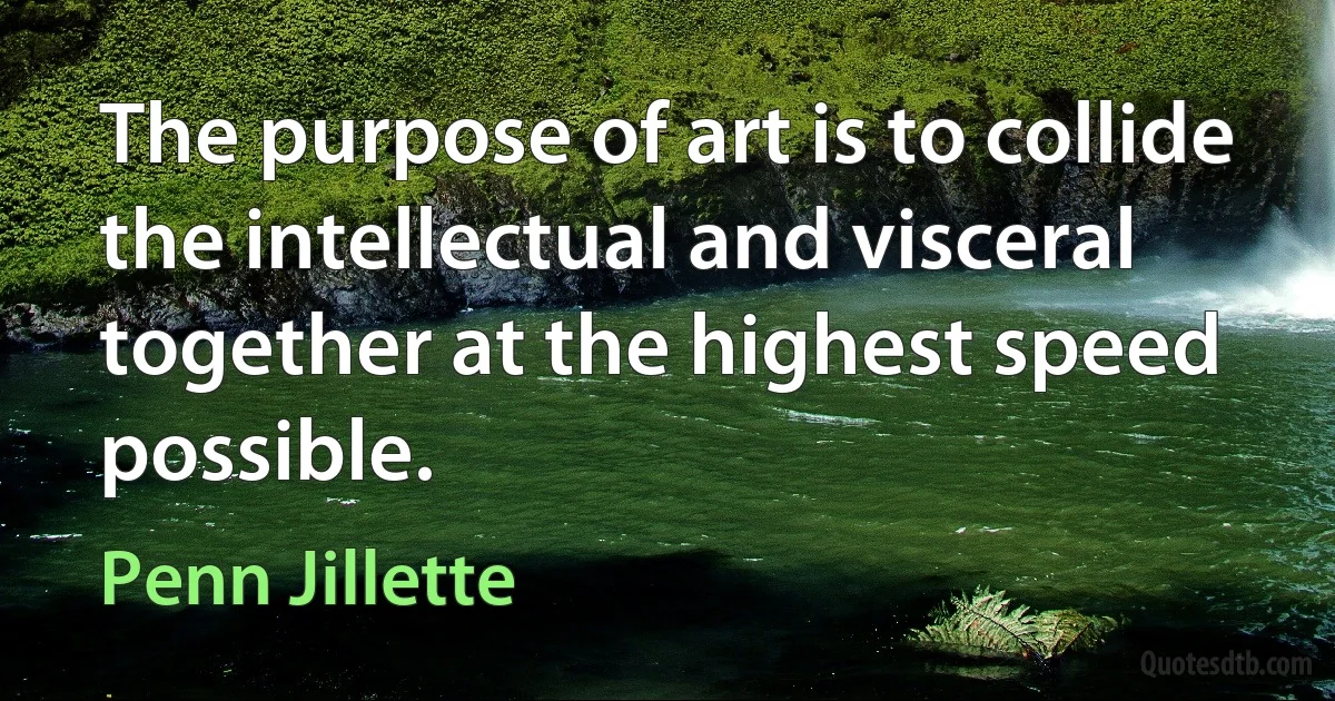 The purpose of art is to collide the intellectual and visceral together at the highest speed possible. (Penn Jillette)