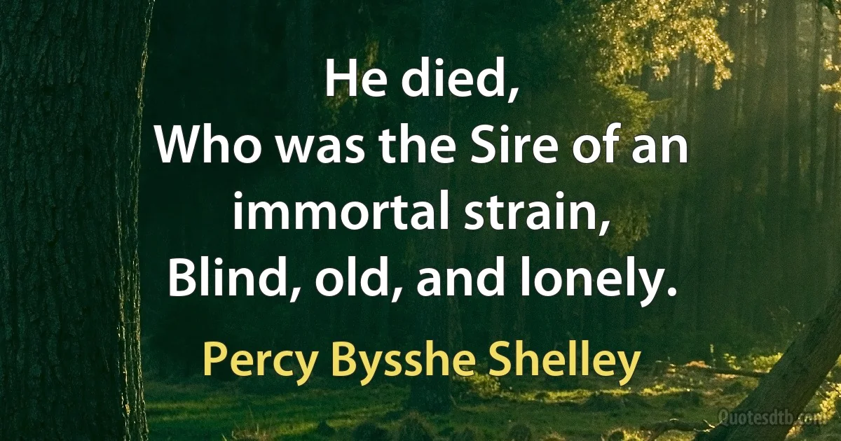 He died,
Who was the Sire of an immortal strain,
Blind, old, and lonely. (Percy Bysshe Shelley)