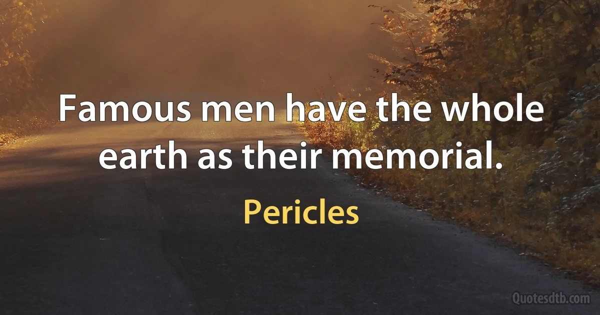 Famous men have the whole earth as their memorial. (Pericles)