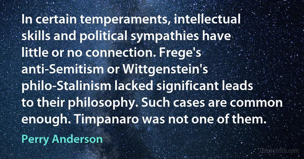 In certain temperaments, intellectual skills and political sympathies have little or no connection. Frege's anti-Semitism or Wittgenstein's philo-Stalinism lacked significant leads to their philosophy. Such cases are common enough. Timpanaro was not one of them. (Perry Anderson)