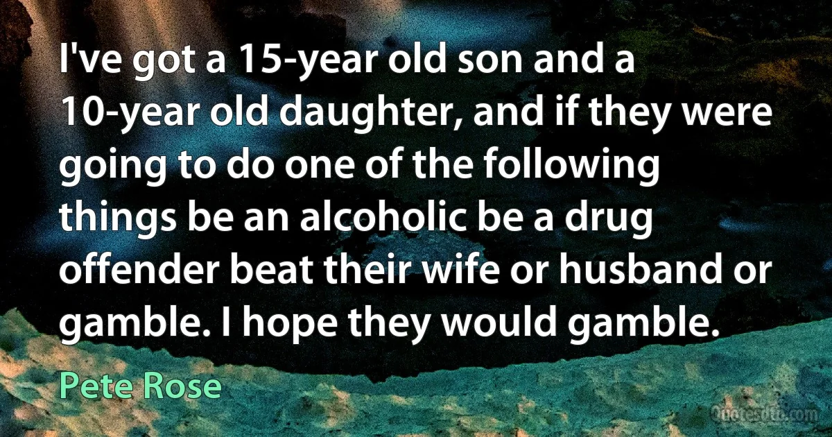 I've got a 15-year old son and a 10-year old daughter, and if they were going to do one of the following things be an alcoholic be a drug offender beat their wife or husband or gamble. I hope they would gamble. (Pete Rose)