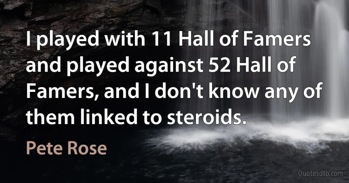 I played with 11 Hall of Famers and played against 52 Hall of Famers, and I don't know any of them linked to steroids. (Pete Rose)