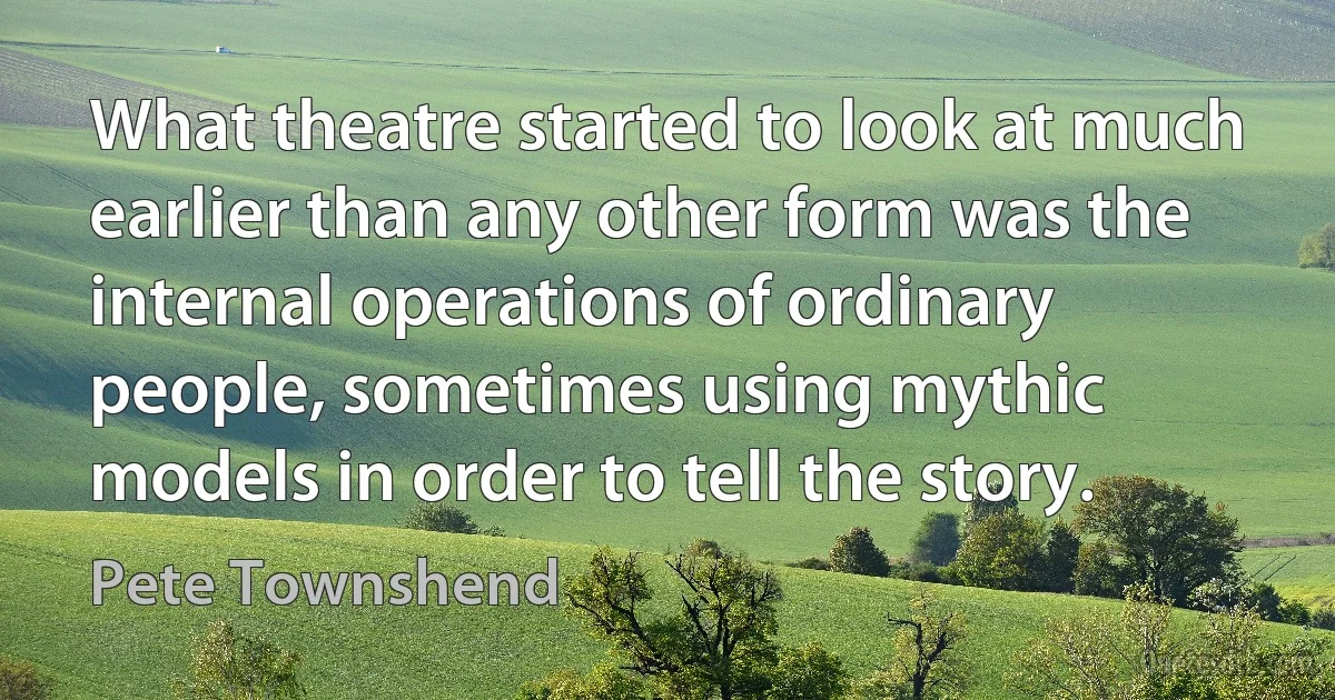 What theatre started to look at much earlier than any other form was the internal operations of ordinary people, sometimes using mythic models in order to tell the story. (Pete Townshend)