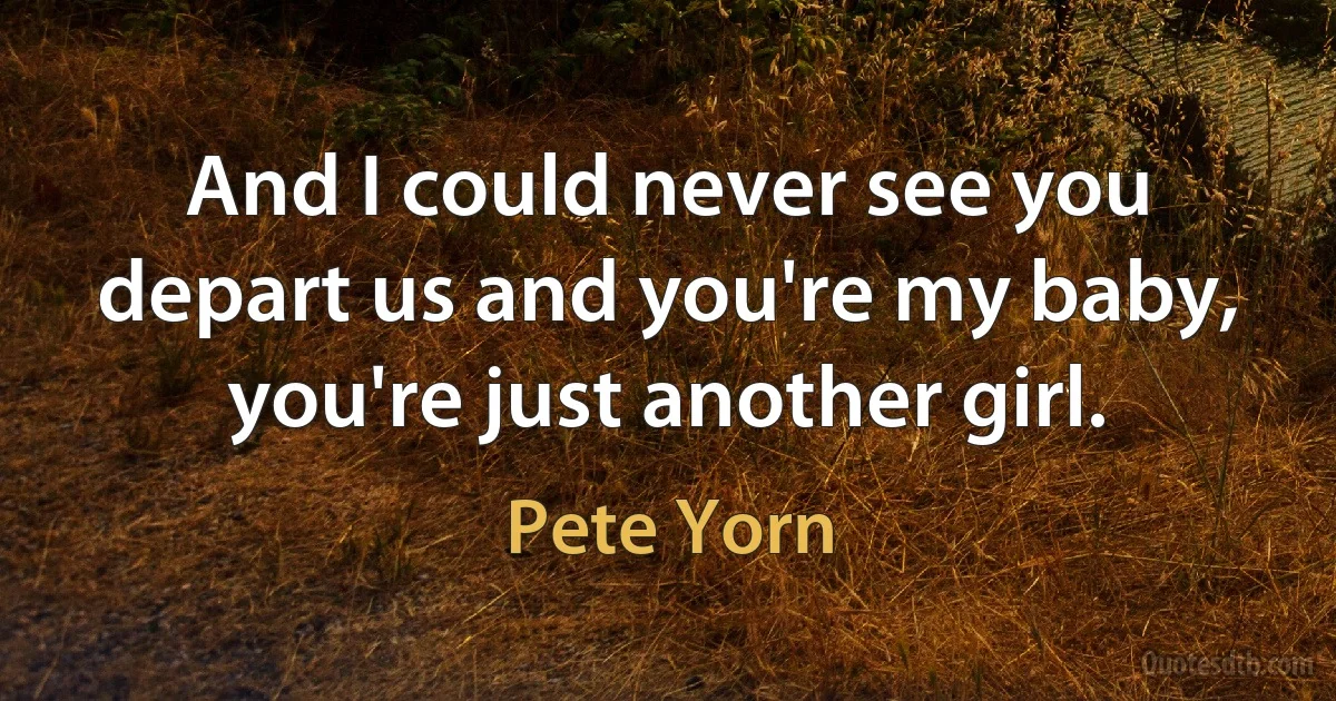 And I could never see you depart us and you're my baby, you're just another girl. (Pete Yorn)